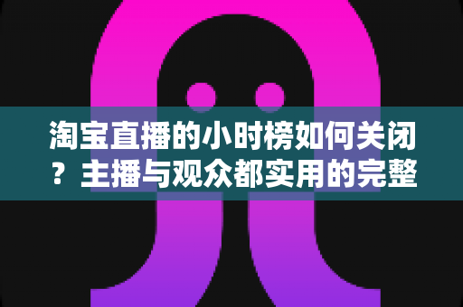 淘宝直播的小时榜如何关闭?主播与观众都实用的完整操作指南 淘宝直播的小时榜如何关闭?主播与观众都实用的完整操作指南