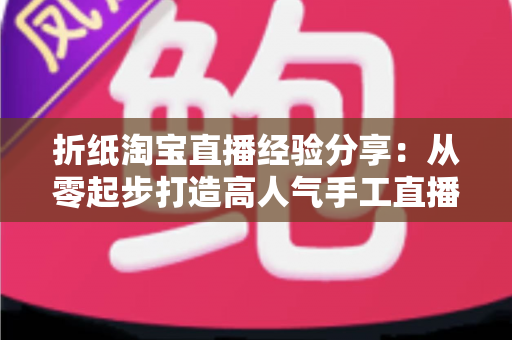 折纸淘宝直播经验分享：从零起步打造高人气手工直播间的实战心得