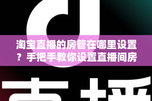 淘宝直播的房管在哪里设置？手把手教你设置直播间房管的完整实用指南