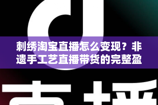 刺绣淘宝直播怎么变现?非遗手工艺直播带货的完整盈利攻略与实战技巧 刺绣淘宝直播怎么变现?非遗手工艺直播带货的完整盈利攻略与实战技巧