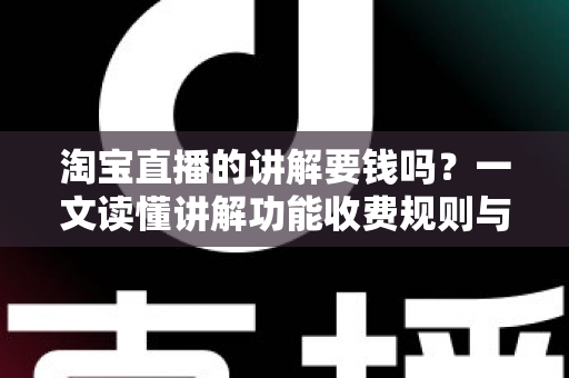 淘宝直播的讲解要钱吗？一文读懂讲解功能收费规则与免费运营指南