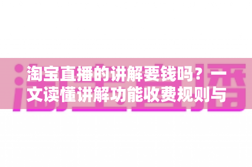 淘宝直播的讲解要钱吗？一文读懂讲解功能收费规则与免费运营指南