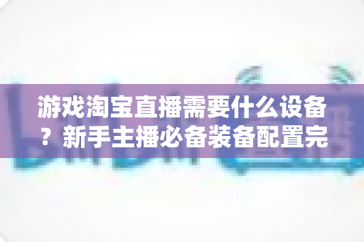 游戏淘宝直播需要什么设备？新手主播必备装备配置完全指南