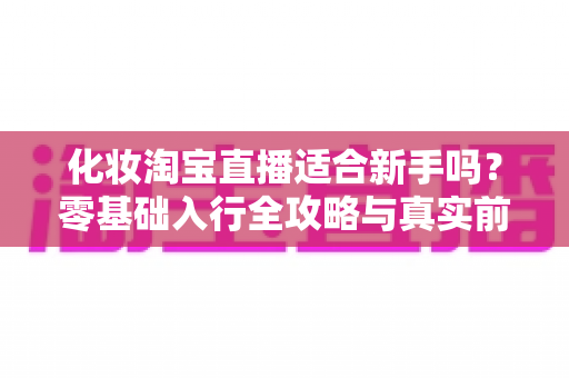 化妆淘宝直播适合新手吗?零基础入行全攻略与真实前景分析 化妆淘宝直播适合新手吗?零基础入行全攻略与真实前景分析