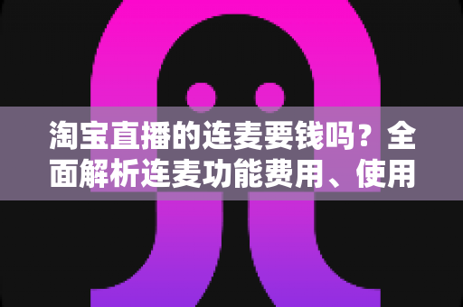 淘宝直播的连麦要钱吗？全面解析连麦功能费用、使用方法与实用技巧