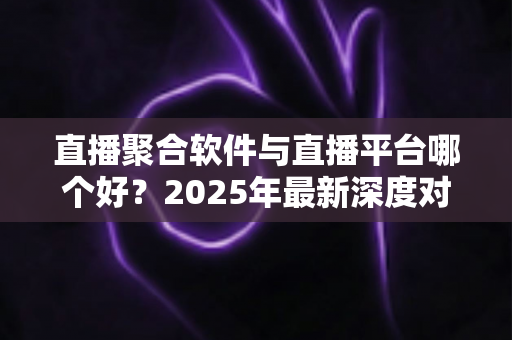 直播聚合软件与直播平台哪个好？2025年最新深度对比解析，助你找到最适合的直播方案