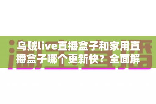 乌贼live直播盒子和家用直播盒子哪个更新快？全面解析两大直播设备更新速度差异