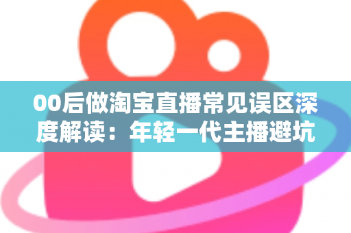 00后做淘宝直播常见误区深度解读：年轻一代主播避坑指南与起号实战攻略