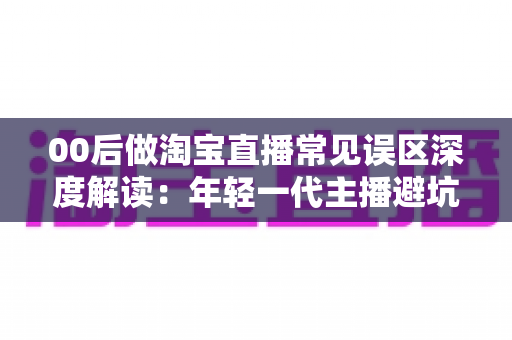 00后做淘宝直播常见误区深度解读：年轻一代主播避坑指南与起号实战攻略