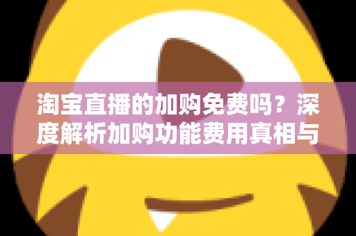 淘宝直播的加购免费吗?深度解析加购功能费用真相与实战使用指南 淘宝直播的加购免费吗?深度解析加购功能费用真相与实战使用指南