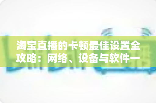 淘宝直播的卡顿最佳设置全攻略：网络、设备与软件一站式优化指南