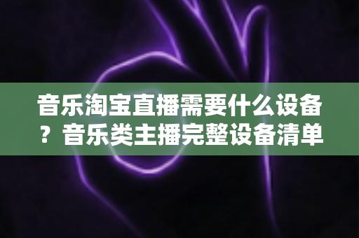 音乐淘宝直播需要什么设备?音乐类主播完整设备清单与选购指南全解析 音乐淘宝直播需要什么设备?音乐类主播完整设备清单与选购指南全解析
