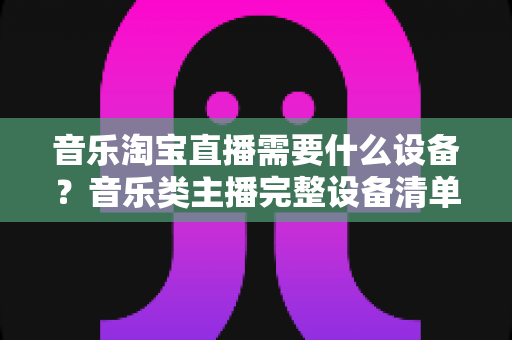 音乐淘宝直播需要什么设备?音乐类主播完整设备清单与选购指南全解析 音乐淘宝直播需要什么设备?音乐类主播完整设备清单与选购指南全解析