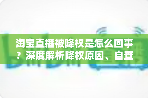 淘宝直播被降权是怎么回事？深度解析降权原因、自查方法与恢复策略全指南