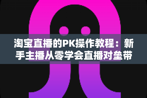 淘宝直播的PK操作教程:新手主播从零学会直播对垒带货的全流程实战指南 淘宝直播的PK操作教程:新手主播从零学会直播对垒带货的全流程实战指南