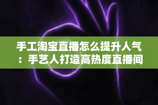 手工淘宝直播怎么提升人气:手艺人打造高热度直播间的全流程实战攻略 手工淘宝直播怎么提升人气:手艺人打造高热度直播间的全流程实战攻略