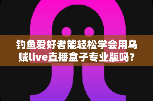 钓鱼爱好者能轻松学会用乌贼live直播盒子专业版吗?零基础玩转户外钓鱼直播的全流程指南 钓鱼爱好者能轻松学会用乌贼live直播盒子专业版吗?零基础玩转户外钓鱼直播的全流程指南
