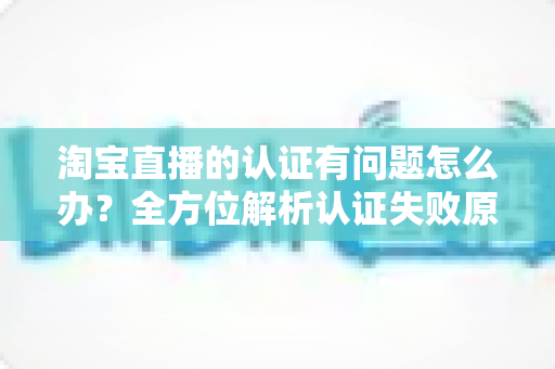 淘宝直播的认证有问题怎么办？全方位解析认证失败原因与实用解决指南