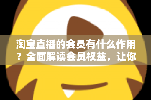 淘宝直播的会员有什么作用?全面解读会员权益,让你的直播购物更划算 淘宝直播的会员有什么作用?全面解读会员权益,让你的直播购物更划算