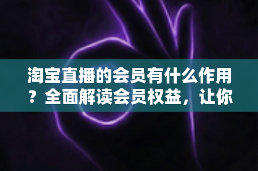 淘宝直播的会员有什么作用?全面解读会员权益,让你的直播购物更划算 淘宝直播的会员有什么作用?全面解读会员权益,让你的直播购物更划算