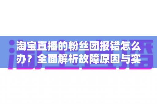 淘宝直播的粉丝团报错怎么办?全面解析故障原因与实用解决方案 淘宝直播的粉丝团报错怎么办?全面解析故障原因与实用解决方案