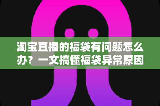 淘宝直播的福袋有问题怎么办？一文搞懂福袋异常原因与高效解决方法