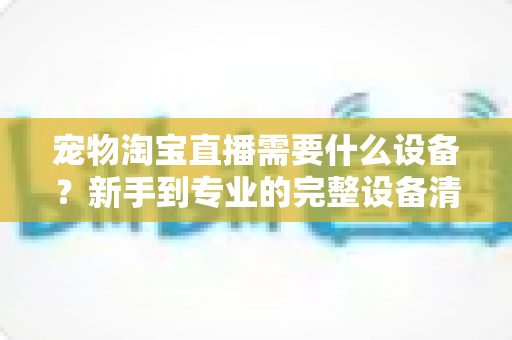 宠物淘宝直播需要什么设备?新手到专业的完整设备清单与选购攻略 宠物淘宝直播需要什么设备?新手到专业的完整设备清单与选购攻略