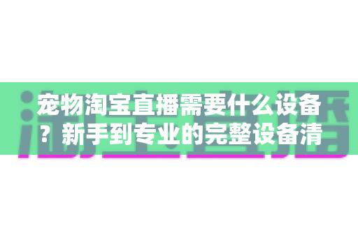 宠物淘宝直播需要什么设备?新手到专业的完整设备清单与选购攻略 宠物淘宝直播需要什么设备?新手到专业的完整设备清单与选购攻略