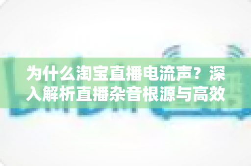 为什么淘宝直播电流声？深入解析直播杂音根源与高效解决方案