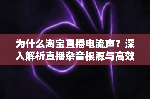 为什么淘宝直播电流声？深入解析直播杂音根源与高效解决方案