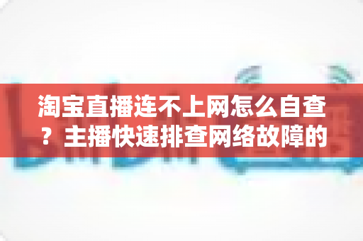 淘宝直播连不上网怎么自查？主播快速排查网络故障的完整实用指南