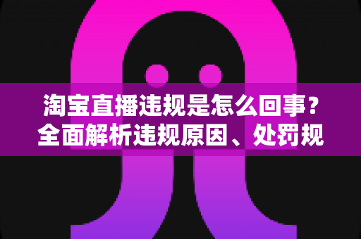 淘宝直播违规是怎么回事?全面解析违规原因、处罚规则与避坑指南 淘宝直播违规是怎么回事?全面解析违规原因、处罚规则与避坑指南