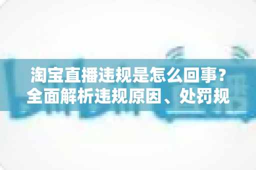 淘宝直播违规是怎么回事?全面解析违规原因、处罚规则与避坑指南 淘宝直播违规是怎么回事?全面解析违规原因、处罚规则与避坑指南