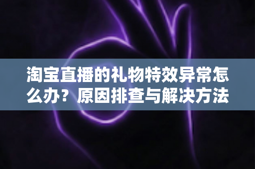 淘宝直播的礼物特效异常怎么办？原因排查与解决方法全攻略