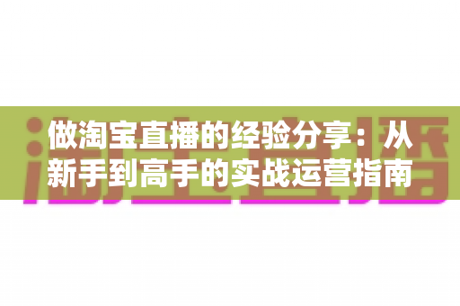 做淘宝直播的经验分享:从新手到高手的实战运营指南 做淘宝直播的经验分享:从新手到高手的实战运营指南