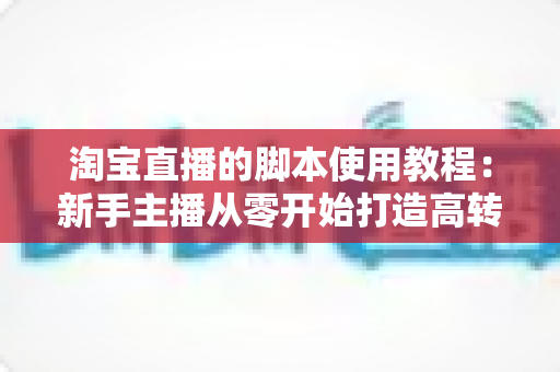 淘宝直播的脚本使用教程：新手主播从零开始打造高转化直播间的完整实战指南
