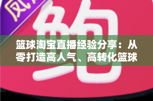 篮球淘宝直播经验分享：从零打造高人气、高转化篮球装备直播间的全流程实战指南