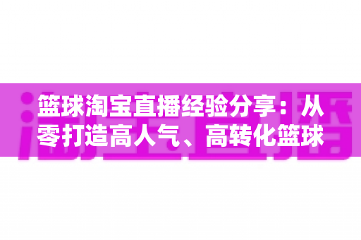 篮球淘宝直播经验分享：从零打造高人气、高转化篮球装备直播间的全流程实战指南
