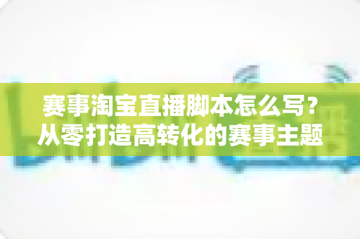 赛事淘宝直播脚本怎么写？从零打造高转化的赛事主题直播全攻略