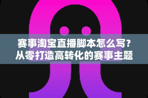 赛事淘宝直播脚本怎么写？从零打造高转化的赛事主题直播全攻略