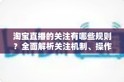 淘宝直播的关注有哪些规则?全面解析关注机制、操作规范与涨粉注意事项 淘宝直播的关注有哪些规则?全面解析关注机制、操作规范与涨粉注意事项