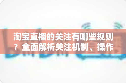 淘宝直播的关注有哪些规则？全面解析关注机制、操作规范与涨粉注意事项