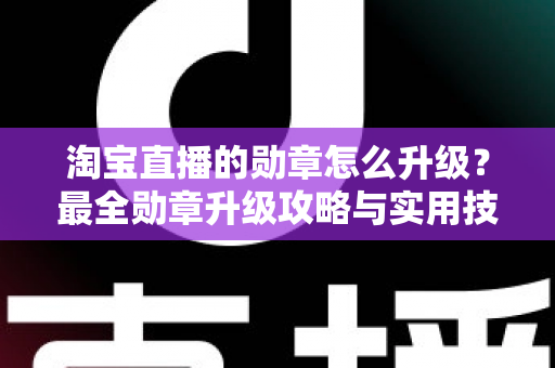 淘宝直播的勋章怎么升级？最全勋章升级攻略与实用技巧一文读懂