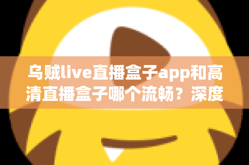 乌贼live直播盒子app和高清直播盒子哪个流畅？深度对比帮你选出更顺滑的观影体验