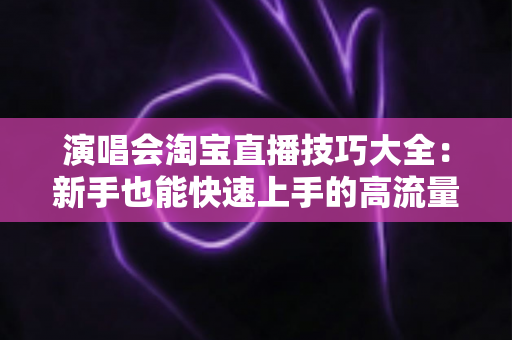 演唱会淘宝直播技巧大全：新手也能快速上手的高流量实战指南