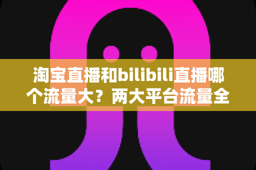 淘宝直播和bilibili直播哪个流量大?两大平台流量全景对比与选型指南 淘宝直播和bilibili直播哪个流量大?两大平台流量全景对比与选型指南