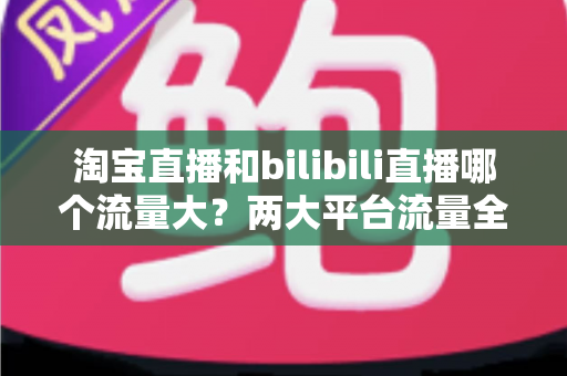 淘宝直播和bilibili直播哪个流量大?两大平台流量全景对比与选型指南 淘宝直播和bilibili直播哪个流量大?两大平台流量全景对比与选型指南