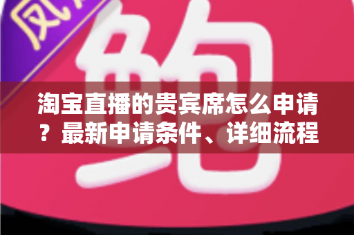 淘宝直播的贵宾席怎么申请?最新申请条件、详细流程与提效技巧全攻略 淘宝直播的贵宾席怎么申请?最新申请条件、详细流程与提效技巧全攻略