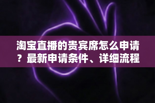 淘宝直播的贵宾席怎么申请?最新申请条件、详细流程与提效技巧全攻略 淘宝直播的贵宾席怎么申请?最新申请条件、详细流程与提效技巧全攻略