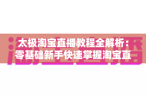 太极淘宝直播教程全解析:零基础新手快速掌握淘宝直播带货的实战宝典 太极淘宝直播教程全解析:零基础新手快速掌握淘宝直播带货的实战宝典